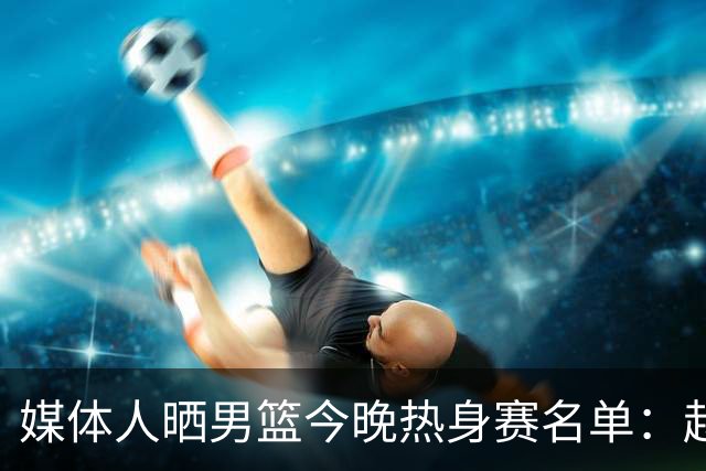 媒体人晒男篮今晚热身赛名单：赵继伟领衔 杨瀚森&曾凡博不在列